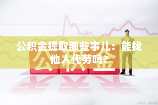 永定公积金提取那些事儿：能找他人代劳吗？