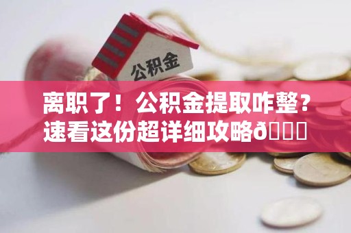 永定离职了！公积金提取咋整？速看这份超详细攻略😎